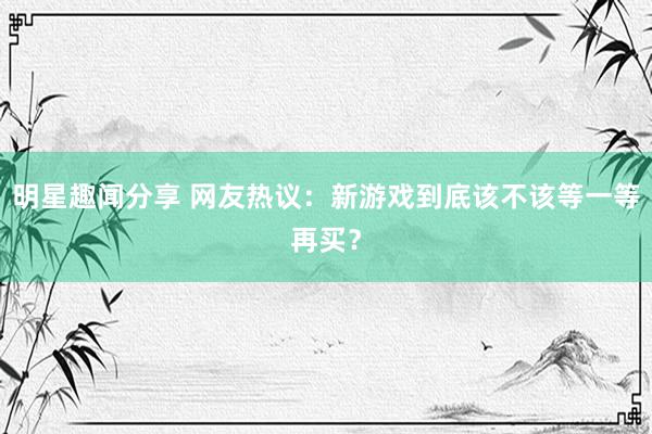 明星趣闻分享 网友热议：新游戏到底该不该等一等再买？