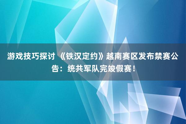 游戏技巧探讨 《铁汉定约》越南赛区发布禁赛公告：统共军队完竣假赛！