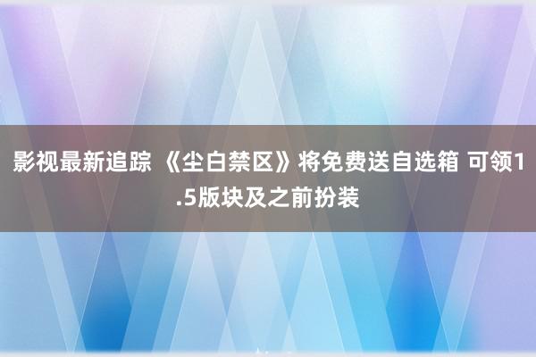 影视最新追踪 《尘白禁区》将免费送自选箱 可领1.5版块及之前扮装