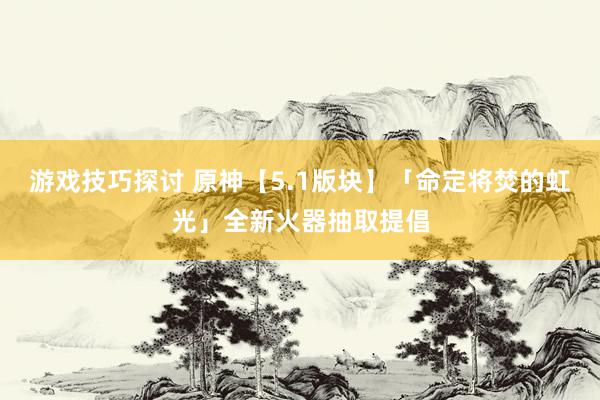 游戏技巧探讨 原神【5.1版块】「命定将焚的虹光」全新火器抽取提倡