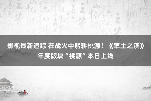 影视最新追踪 在战火中躬耕桃源！《率土之滨》年度版块“桃源”本日上线