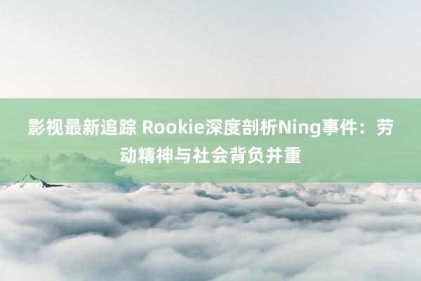 影视最新追踪 Rookie深度剖析Ning事件：劳动精神与社会背负并重