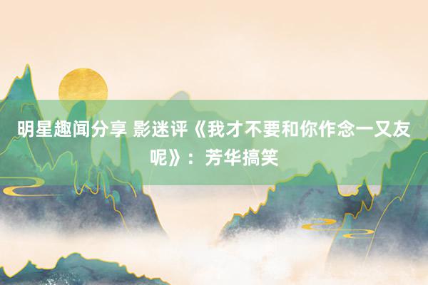 明星趣闻分享 影迷评《我才不要和你作念一又友呢》：芳华搞笑