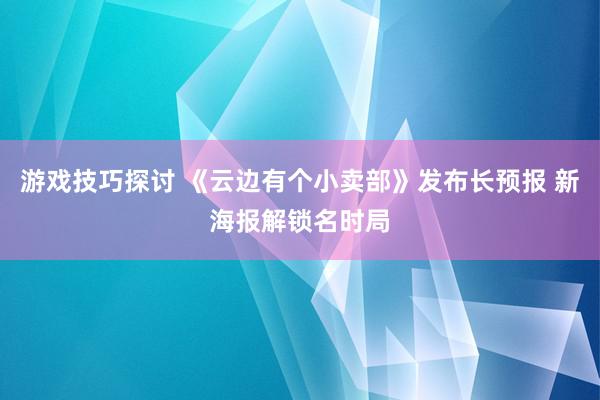 游戏技巧探讨 《云边有个小卖部》发布长预报 新海报解锁名时局