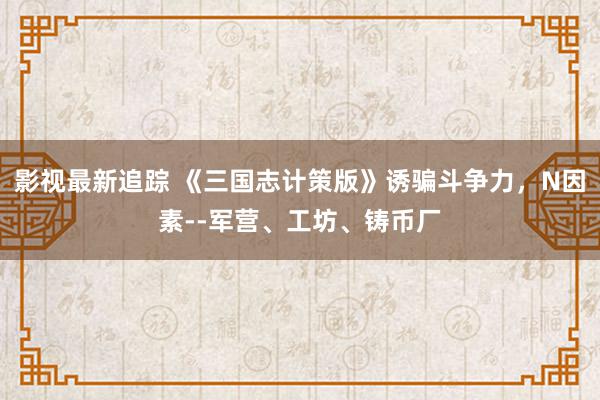 影视最新追踪 《三国志计策版》诱骗斗争力，N因素--军营、工坊、铸币厂