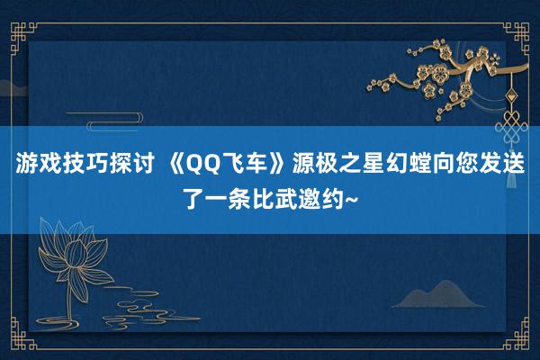 游戏技巧探讨 《QQ飞车》源极之星幻螳向您发送了一条比武邀约~