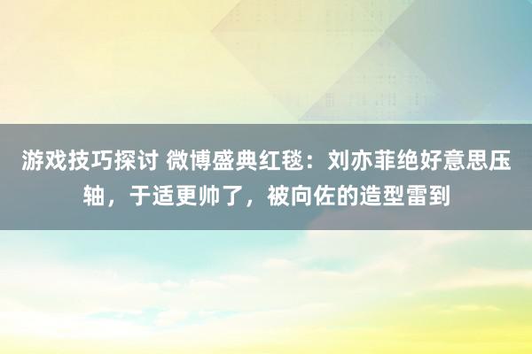 游戏技巧探讨 微博盛典红毯：刘亦菲绝好意思压轴，于适更帅了，被向佐的造型雷到