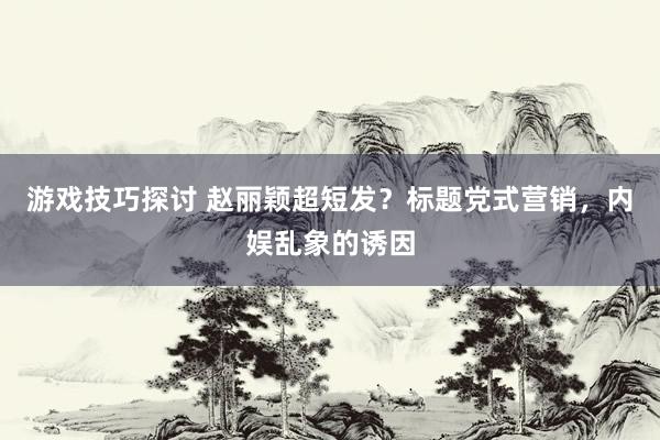 游戏技巧探讨 赵丽颖超短发？标题党式营销，内娱乱象的诱因