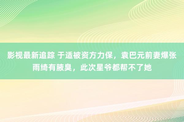 影视最新追踪 于适被资方力保，袁巴元前妻爆张雨绮有腋臭，此次星爷都帮不了她