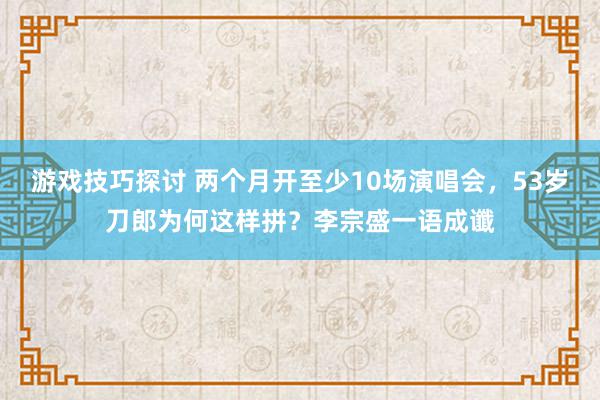 游戏技巧探讨 两个月开至少10场演唱会，53岁刀郎为何这样拼？李宗盛一语成谶