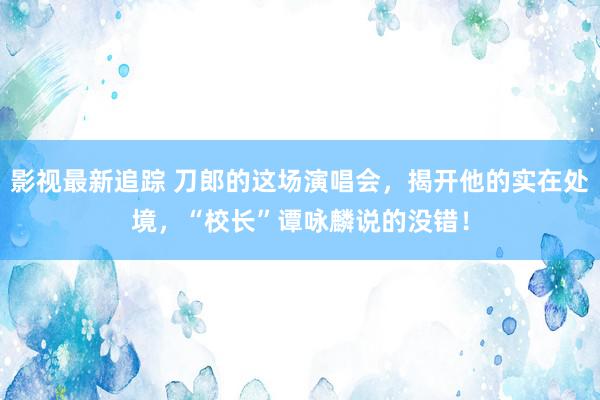 影视最新追踪 刀郎的这场演唱会，揭开他的实在处境，“校长”谭咏麟说的没错！