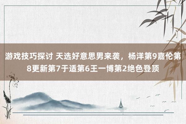 游戏技巧探讨 天选好意思男来袭，杨洋第9嘉伦第8更新第7于适第6王一博第2绝色登顶