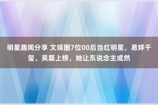 明星趣闻分享 文娱圈7位00后当红明星，易烊千玺、吴磊上榜，她让东说念主或然