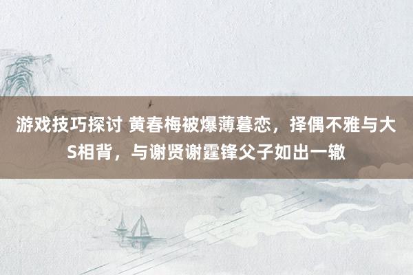 游戏技巧探讨 黄春梅被爆薄暮恋，择偶不雅与大S相背，与谢贤谢霆锋父子如出一辙