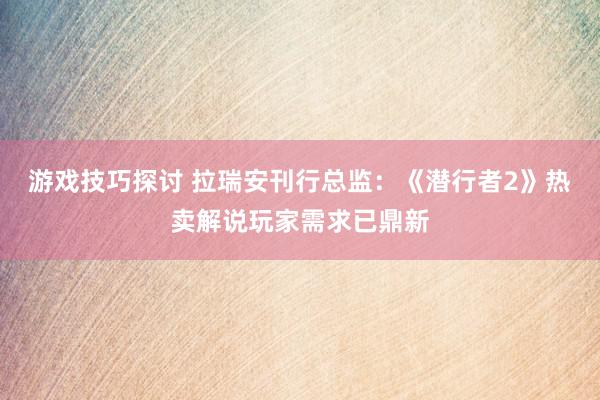 游戏技巧探讨 拉瑞安刊行总监：《潜行者2》热卖解说玩家需求已鼎新