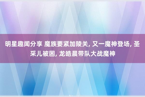 明星趣闻分享 魔族要紧加陵关, 又一魔神登场, 圣采儿被困, 龙皓晨带队大战魔神