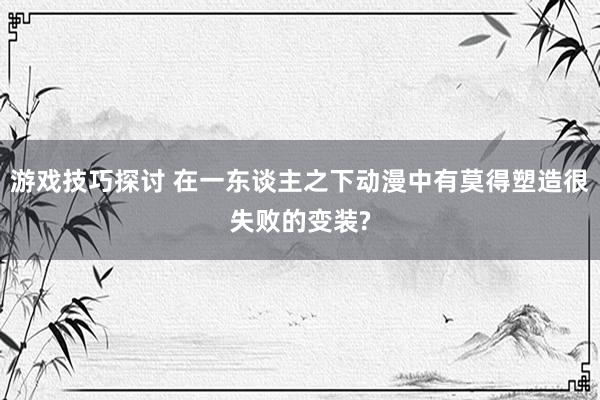 游戏技巧探讨 在一东谈主之下动漫中有莫得塑造很失败的变装?