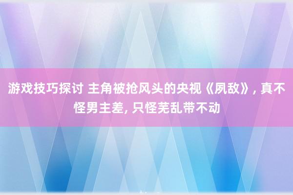 游戏技巧探讨 主角被抢风头的央视《夙敌》, 真不怪男主差, 只怪芜乱带不动