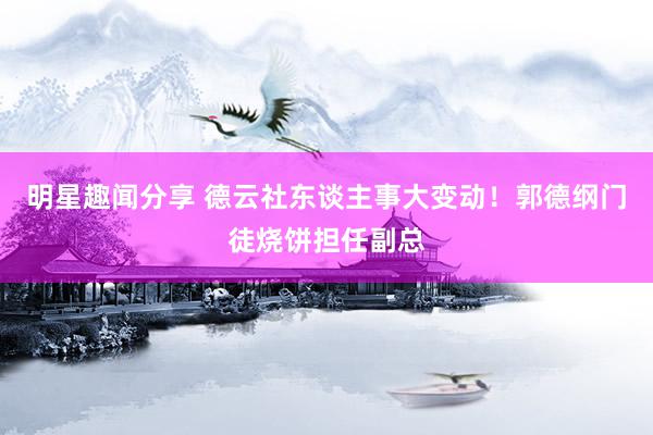 明星趣闻分享 德云社东谈主事大变动！郭德纲门徒烧饼担任副总