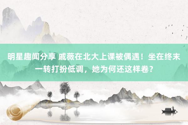 明星趣闻分享 戚薇在北大上课被偶遇！坐在终末一转打扮低调，她为何还这样卷？