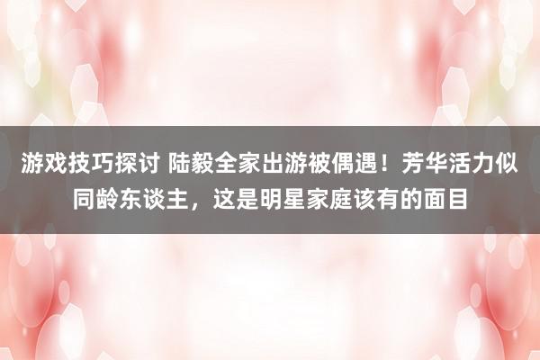 游戏技巧探讨 陆毅全家出游被偶遇！芳华活力似同龄东谈主，这是明星家庭该有的面目