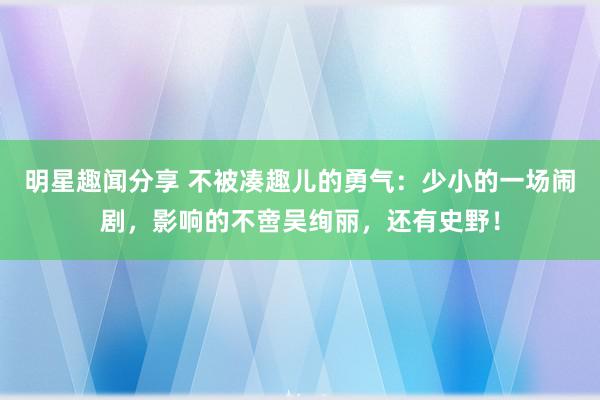 明星趣闻分享 不被凑趣儿的勇气：少小的一场闹剧，影响的不啻吴绚丽，还有史野！