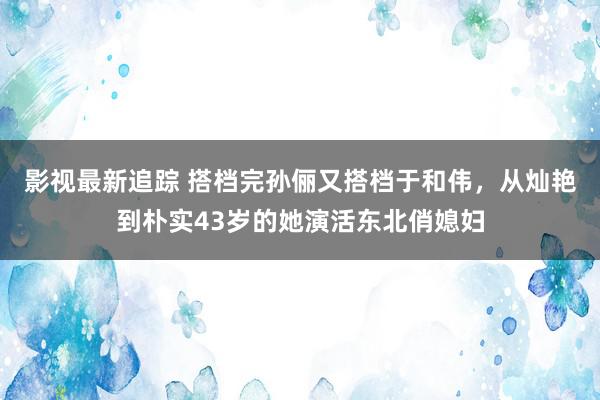 影视最新追踪 搭档完孙俪又搭档于和伟，从灿艳到朴实43岁的她演活东北俏媳妇