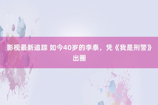 影视最新追踪 如今40岁的李泰，凭《我是刑警》出圈