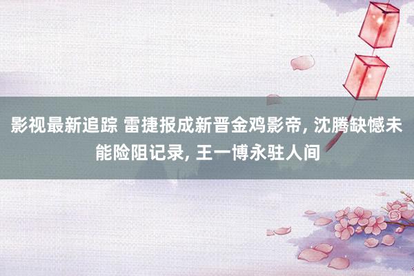 影视最新追踪 雷捷报成新晋金鸡影帝, 沈腾缺憾未能险阻记录, 王一博永驻人间