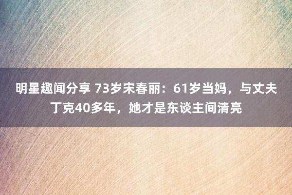 明星趣闻分享 73岁宋春丽：61岁当妈，与丈夫丁克40多年，她才是东谈主间清亮