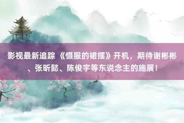 影视最新追踪 《慑服的裙摆》开机，期待谢彬彬、张昕懿、陈俊宇等东说念主的施展！