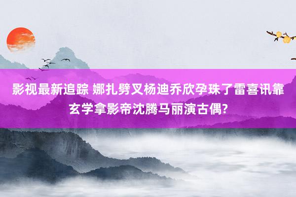 影视最新追踪 娜扎劈叉杨迪乔欣孕珠了雷喜讯靠玄学拿影帝沈腾马丽演古偶?