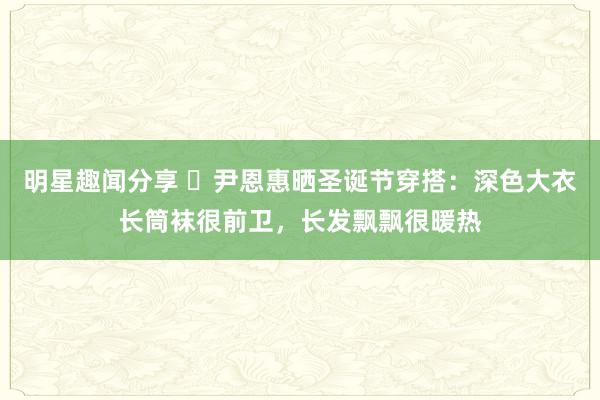 明星趣闻分享 ​尹恩惠晒圣诞节穿搭：深色大衣长筒袜很前卫，长发飘飘很暖热