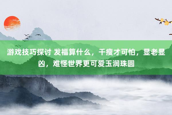 游戏技巧探讨 发福算什么，干瘦才可怕，显老显凶，难怪世界更可爱玉润珠圆