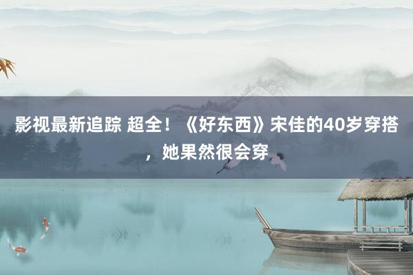 影视最新追踪 超全！《好东西》宋佳的40岁穿搭，她果然很会穿