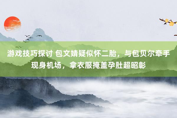 游戏技巧探讨 包文婧疑似怀二胎，与包贝尔牵手现身机场，拿衣服掩盖孕肚超昭彰