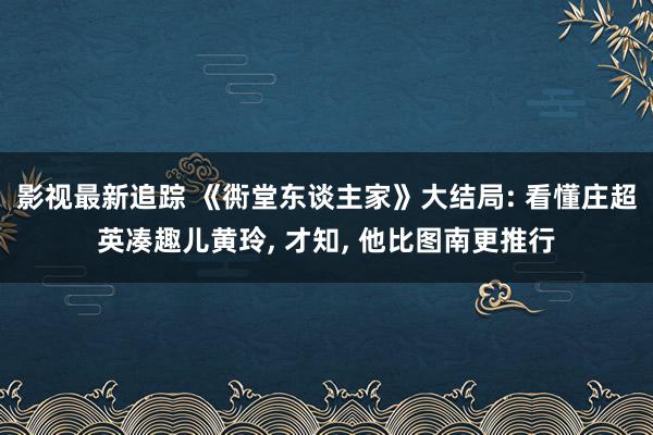 影视最新追踪 《衖堂东谈主家》大结局: 看懂庄超英凑趣儿黄玲, 才知, 他比图南更推行