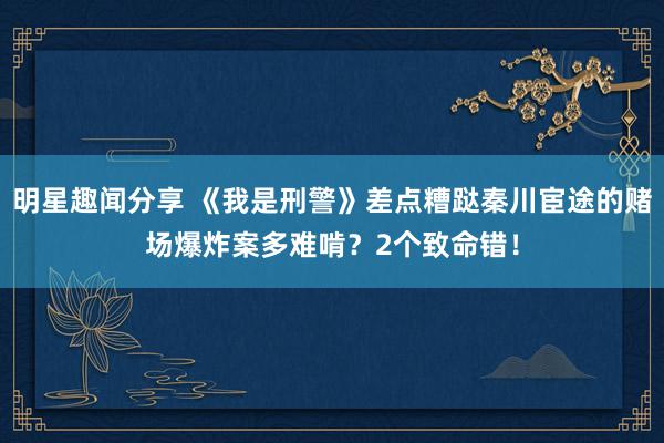 明星趣闻分享 《我是刑警》差点糟跶秦川宦途的赌场爆炸案多难啃？2个致命错！