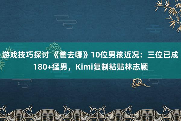 游戏技巧探讨 《爸去哪》10位男孩近况：三位已成180+猛男，Kimi复制粘贴林志颖