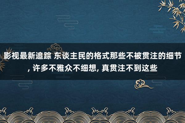 影视最新追踪 东谈主民的格式那些不被贯注的细节, 许多不雅众不细想, 真贯注不到这些