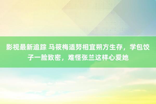 影视最新追踪 马筱梅适努相宜朔方生存，学包饺子一脸致密，难怪张兰这样心爱她