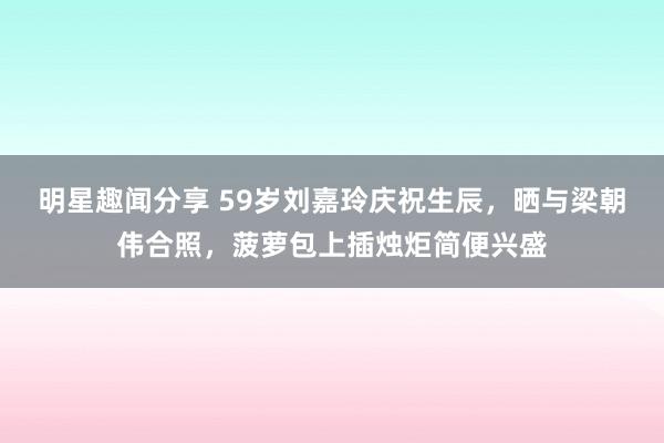 明星趣闻分享 59岁刘嘉玲庆祝生辰，晒与梁朝伟合照，菠萝包上插烛炬简便兴盛