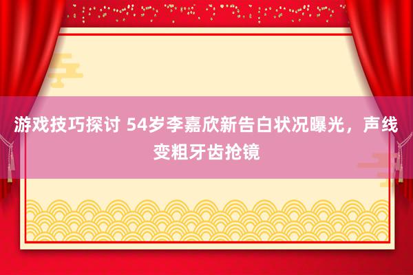 游戏技巧探讨 54岁李嘉欣新告白状况曝光，声线变粗牙齿抢镜