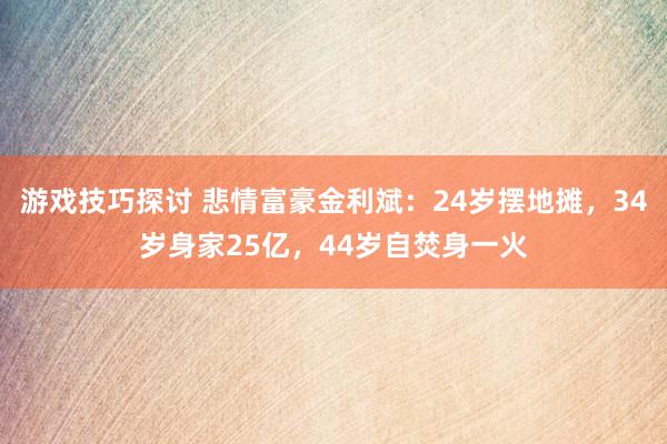 游戏技巧探讨 悲情富豪金利斌：24岁摆地摊，34岁身家25亿，44岁自焚身一火