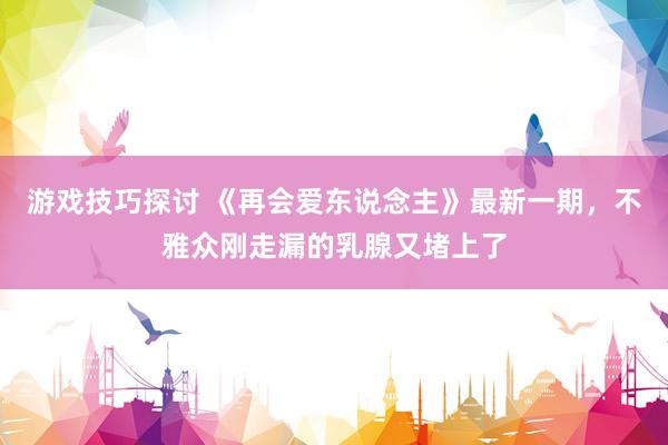 游戏技巧探讨 《再会爱东说念主》最新一期，不雅众刚走漏的乳腺又堵上了