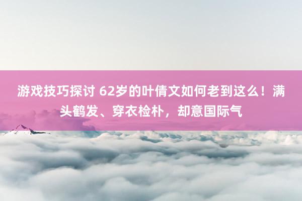 游戏技巧探讨 62岁的叶倩文如何老到这么！满头鹤发、穿衣检朴，却意国际气