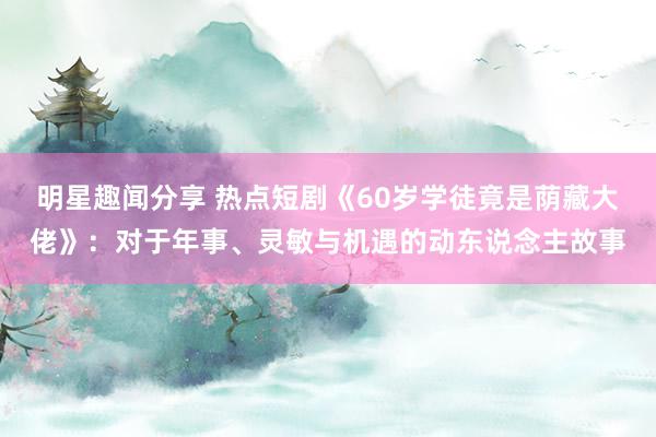 明星趣闻分享 热点短剧《60岁学徒竟是荫藏大佬》：对于年事、灵敏与机遇的动东说念主故事