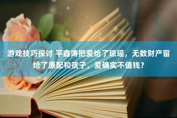 游戏技巧探讨 平鑫涛把爱给了琼瑶，无数财产留给了原配和孩子，爱确实不值钱？