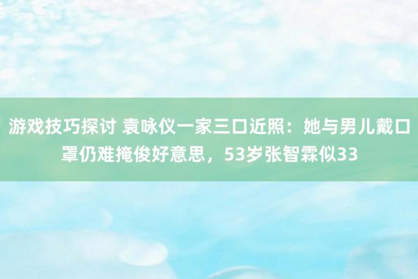 游戏技巧探讨 袁咏仪一家三口近照：她与男儿戴口罩仍难掩俊好意思，53岁张智霖似33