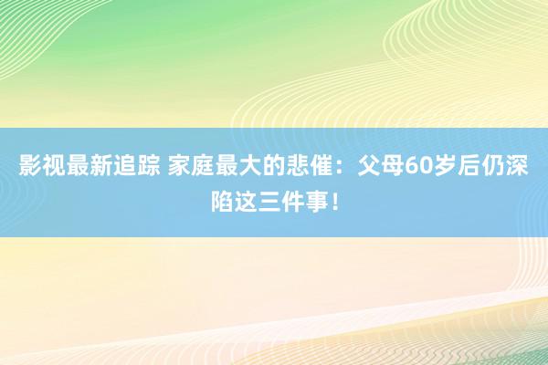 影视最新追踪 家庭最大的悲催：父母60岁后仍深陷这三件事！